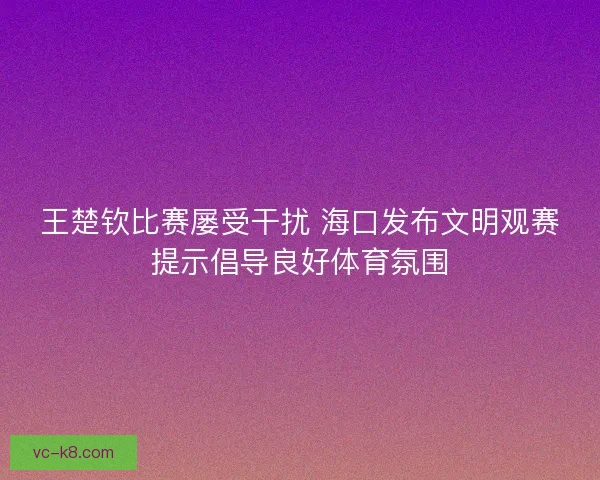 王楚钦比赛屡受干扰 海口发布文明观赛提示倡导良好体育氛围 王楚钦比赛屡受干扰 海口发布文明观赛提示倡导良好体育氛围