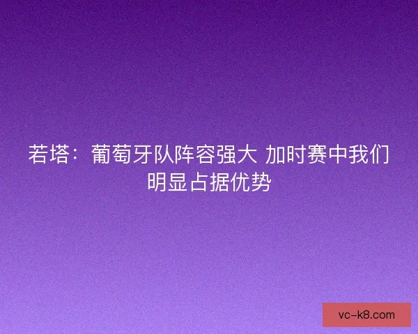 若塔：葡萄牙队阵容强大 加时赛中我们明显占据优势