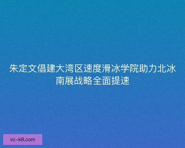 朱定文倡建大湾区速度滑冰学院助力北冰南展战略全面提速