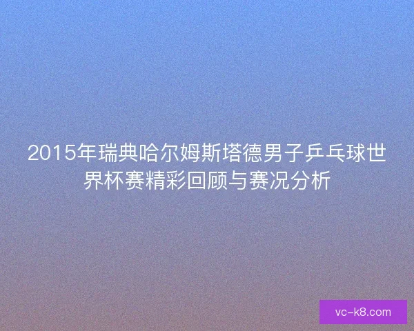 2015年瑞典哈尔姆斯塔德男子乒乓球世界杯赛精彩回顾与赛况分析
