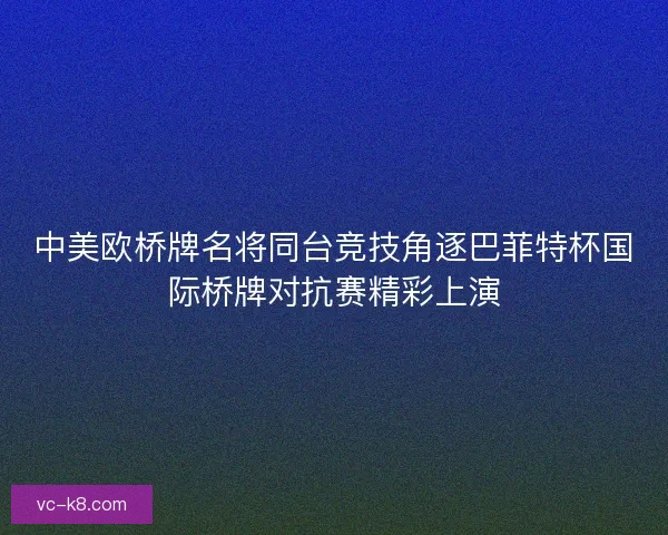 中美欧桥牌名将同台竞技角逐巴菲特杯国际桥牌对抗赛精彩上演 中美欧桥牌名将同台竞技角逐巴菲特杯国际桥牌对抗赛精彩上演