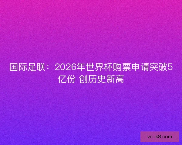 国际足联:2026年世界杯购票申请突破5亿份 创历史新高 国际足联:2026年世界杯购票申请突破5亿份 创历史新高
