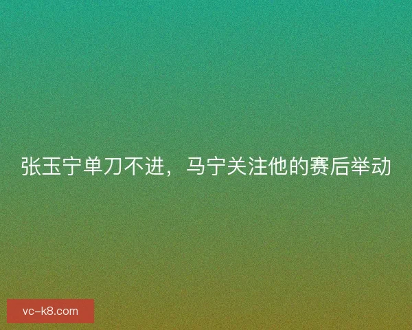 张玉宁单刀不进,马宁关注他的赛后举动 张玉宁单刀不进,马宁关注他的赛后举动