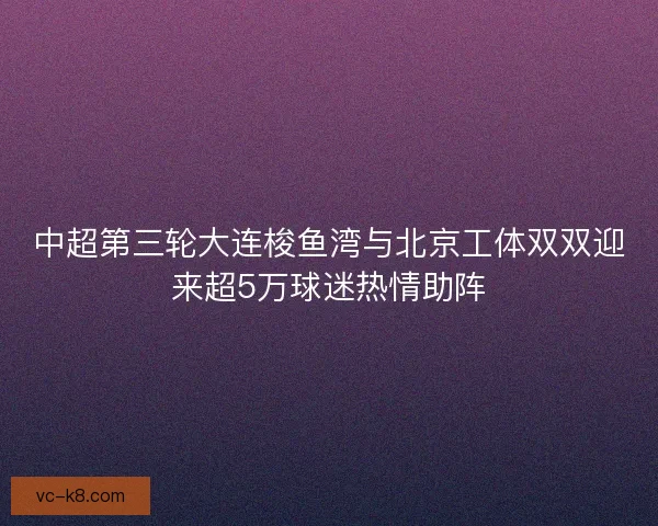 中超第三轮大连梭鱼湾与北京工体双双迎来超5万球迷热情助阵 中超第三轮大连梭鱼湾与北京工体双双迎来超5万球迷热情助阵