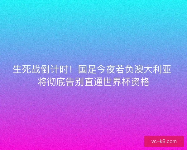 生死战倒计时！国足今夜若负澳大利亚 将彻底告别直通世界杯资格