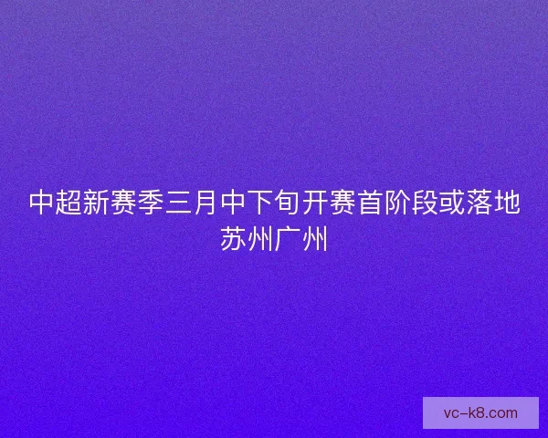 中超新赛季三月中下旬开赛首阶段或落地苏州广州 中超新赛季三月中下旬开赛首阶段或落地苏州广州