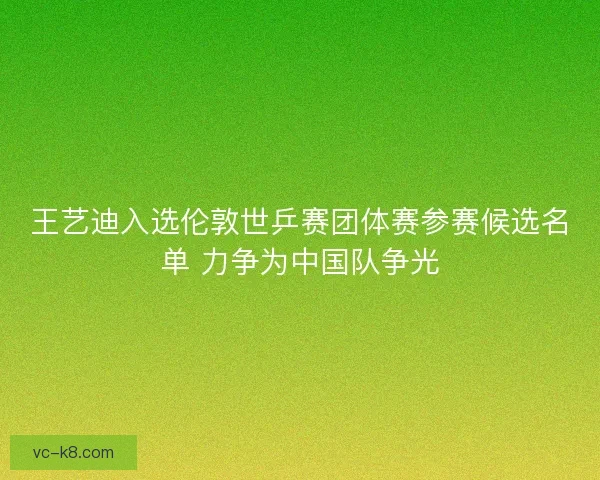 王艺迪入选伦敦世乒赛团体赛参赛候选名单 力争为中国队争光