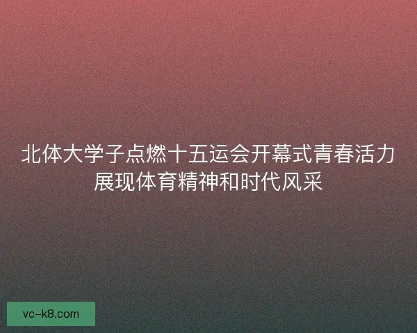 北体大学子点燃十五运会开幕式青春活力展现体育精神和时代风采 北体大学子点燃十五运会开幕式青春活力展现体育精神和时代风采